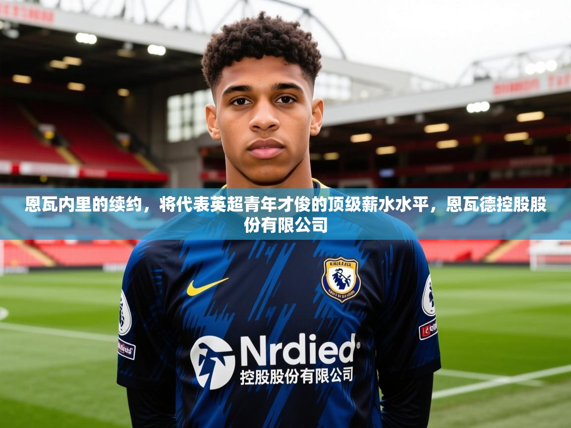 2025澳客体育平台恩瓦内里的续约,将代表英超青年才俊的顶级薪水水平,恩瓦德控股股份有限公司 第1张