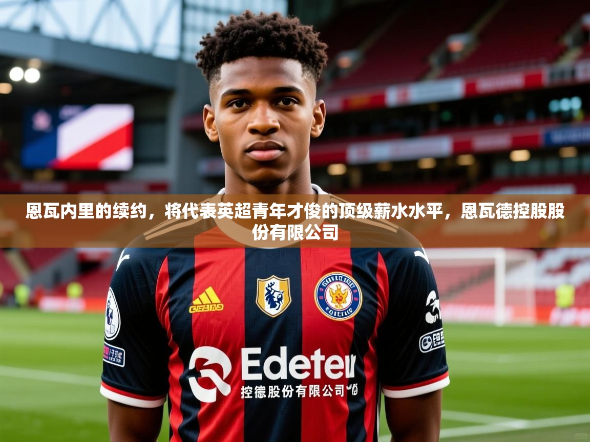 2025澳客体育平台恩瓦内里的续约,将代表英超青年才俊的顶级薪水水平,恩瓦德控股股份有限公司 第2张
