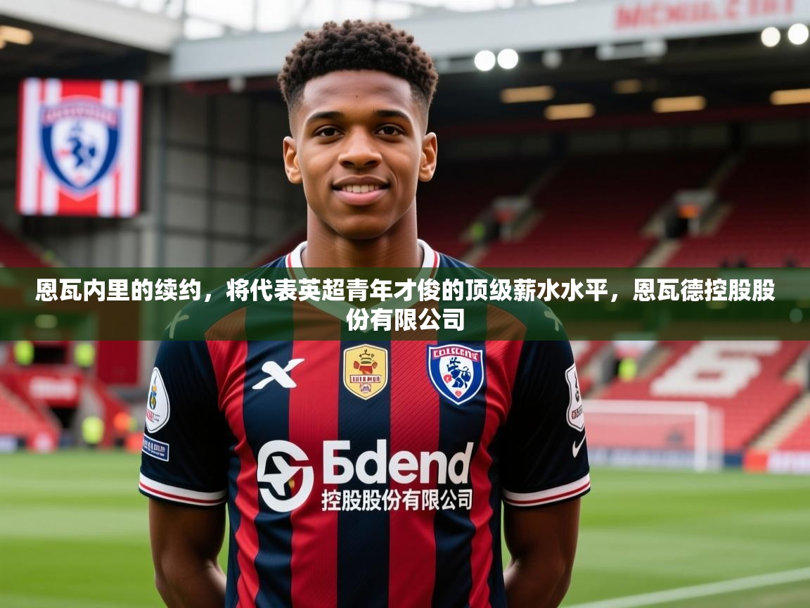 2025澳客体育平台恩瓦内里的续约,将代表英超青年才俊的顶级薪水水平,恩瓦德控股股份有限公司 第3张
