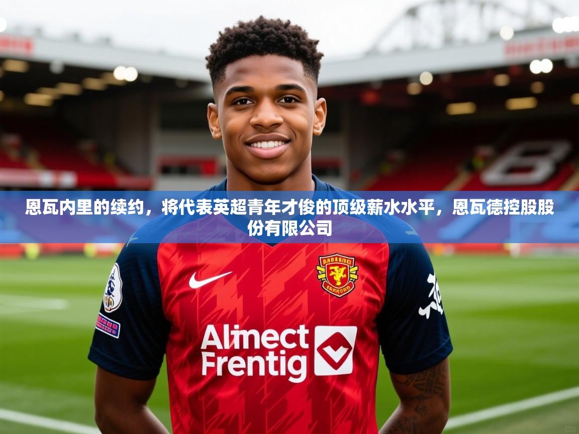 2025澳客体育平台恩瓦内里的续约,将代表英超青年才俊的顶级薪水水平,恩瓦德控股股份有限公司 第4张