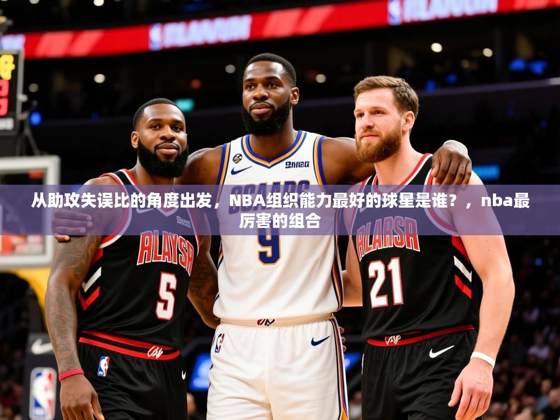 2025澳客体育电脑版从助攻失误比的角度出发,NBA组织能力最好的球星是谁?,nba最厉害的组合 第1张