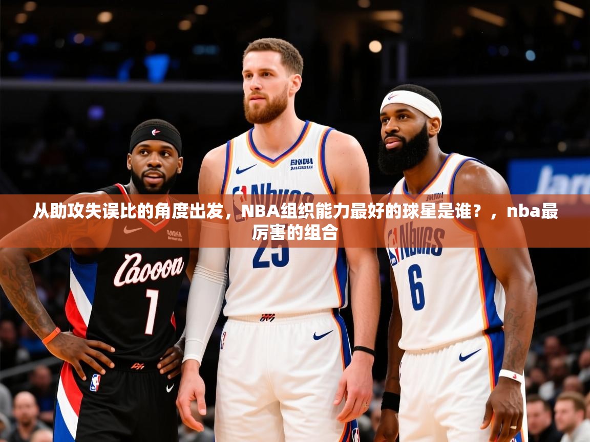 2025澳客体育电脑版从助攻失误比的角度出发,NBA组织能力最好的球星是谁?,nba最厉害的组合 第3张